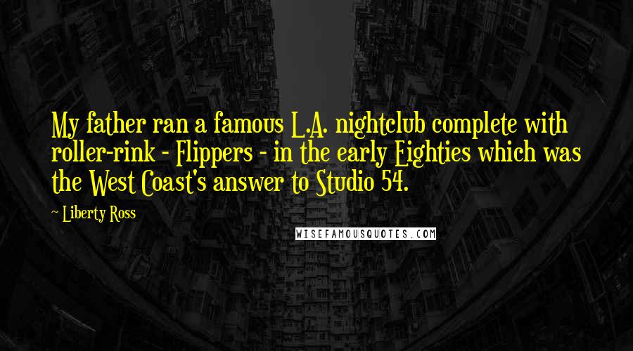 Liberty Ross Quotes: My father ran a famous L.A. nightclub complete with roller-rink - Flippers - in the early Eighties which was the West Coast's answer to Studio 54.