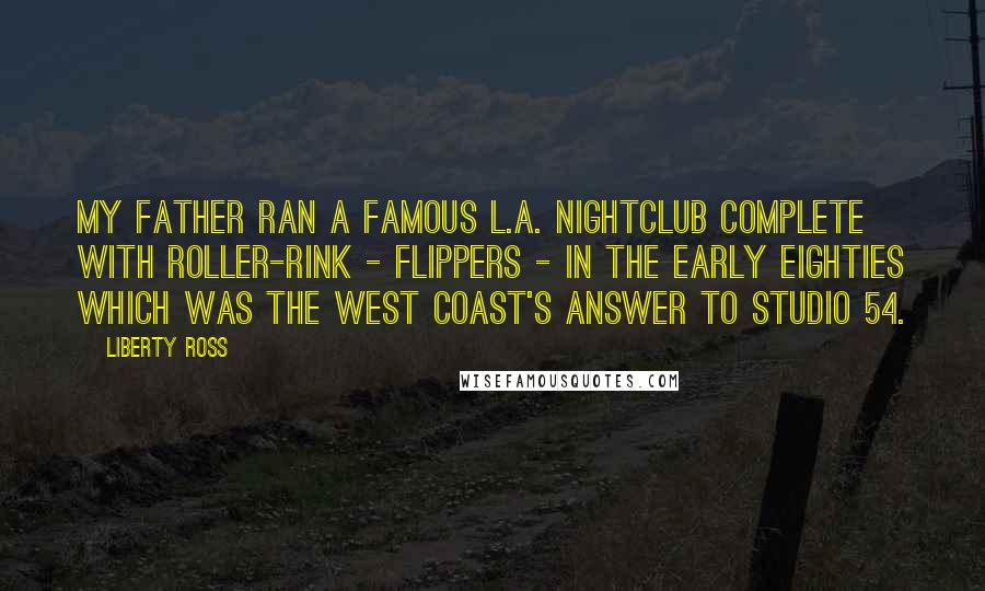 Liberty Ross Quotes: My father ran a famous L.A. nightclub complete with roller-rink - Flippers - in the early Eighties which was the West Coast's answer to Studio 54.