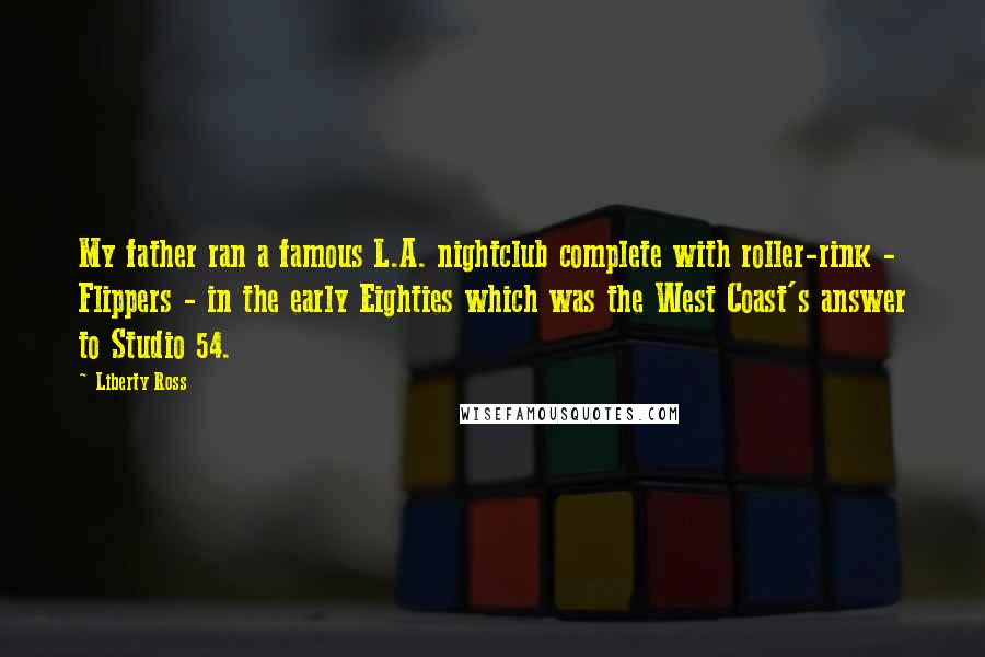 Liberty Ross Quotes: My father ran a famous L.A. nightclub complete with roller-rink - Flippers - in the early Eighties which was the West Coast's answer to Studio 54.