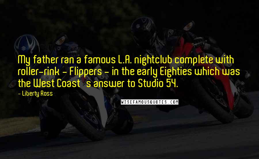 Liberty Ross Quotes: My father ran a famous L.A. nightclub complete with roller-rink - Flippers - in the early Eighties which was the West Coast's answer to Studio 54.