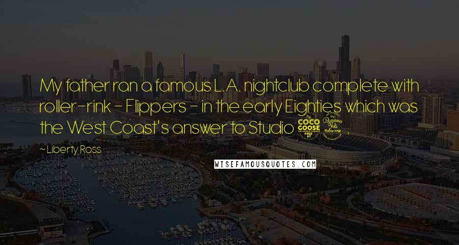 Liberty Ross Quotes: My father ran a famous L.A. nightclub complete with roller-rink - Flippers - in the early Eighties which was the West Coast's answer to Studio 54.