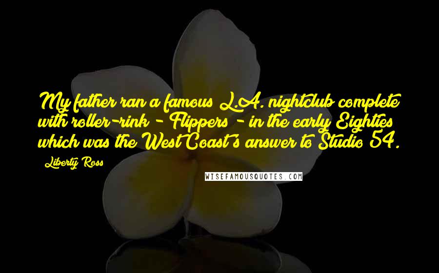 Liberty Ross Quotes: My father ran a famous L.A. nightclub complete with roller-rink - Flippers - in the early Eighties which was the West Coast's answer to Studio 54.