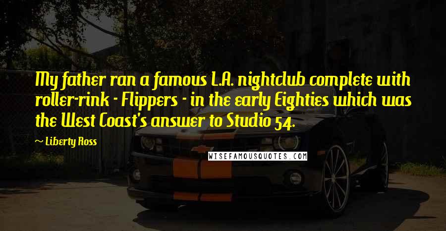 Liberty Ross Quotes: My father ran a famous L.A. nightclub complete with roller-rink - Flippers - in the early Eighties which was the West Coast's answer to Studio 54.