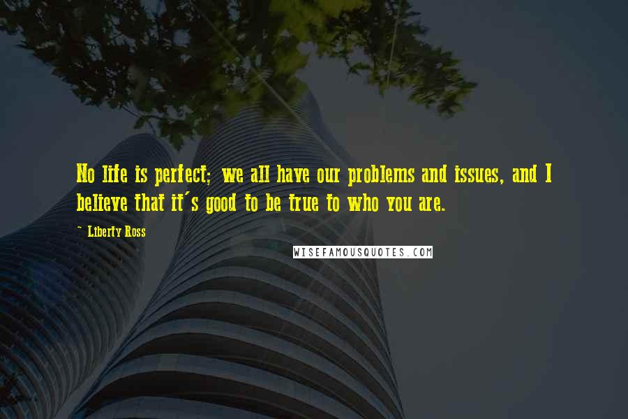 Liberty Ross Quotes: No life is perfect; we all have our problems and issues, and I believe that it's good to be true to who you are.