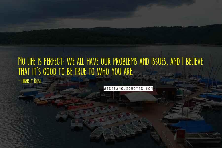 Liberty Ross Quotes: No life is perfect; we all have our problems and issues, and I believe that it's good to be true to who you are.