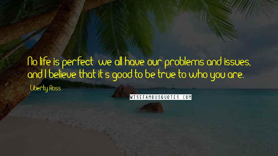 Liberty Ross Quotes: No life is perfect; we all have our problems and issues, and I believe that it's good to be true to who you are.