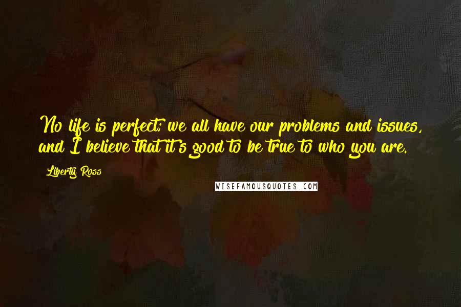 Liberty Ross Quotes: No life is perfect; we all have our problems and issues, and I believe that it's good to be true to who you are.