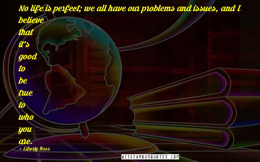 Liberty Ross Quotes: No life is perfect; we all have our problems and issues, and I believe that it's good to be true to who you are.