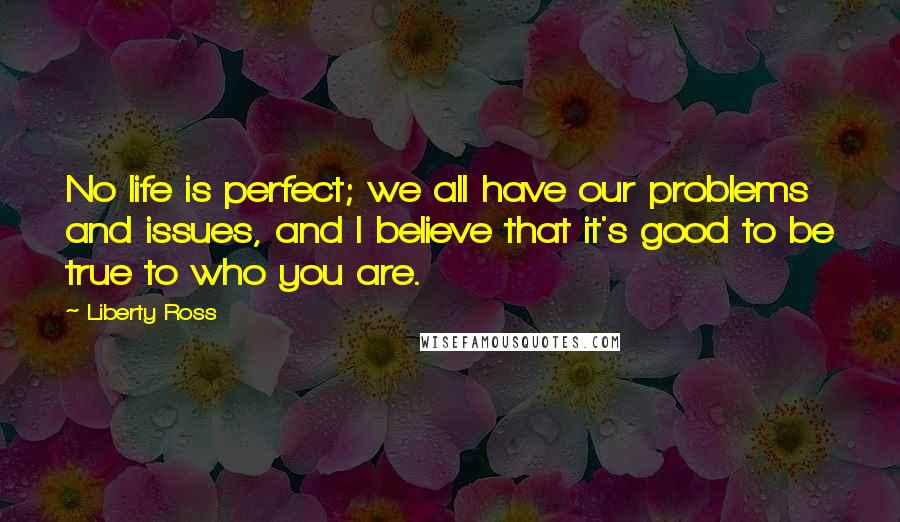 Liberty Ross Quotes: No life is perfect; we all have our problems and issues, and I believe that it's good to be true to who you are.