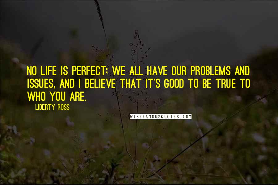 Liberty Ross Quotes: No life is perfect; we all have our problems and issues, and I believe that it's good to be true to who you are.