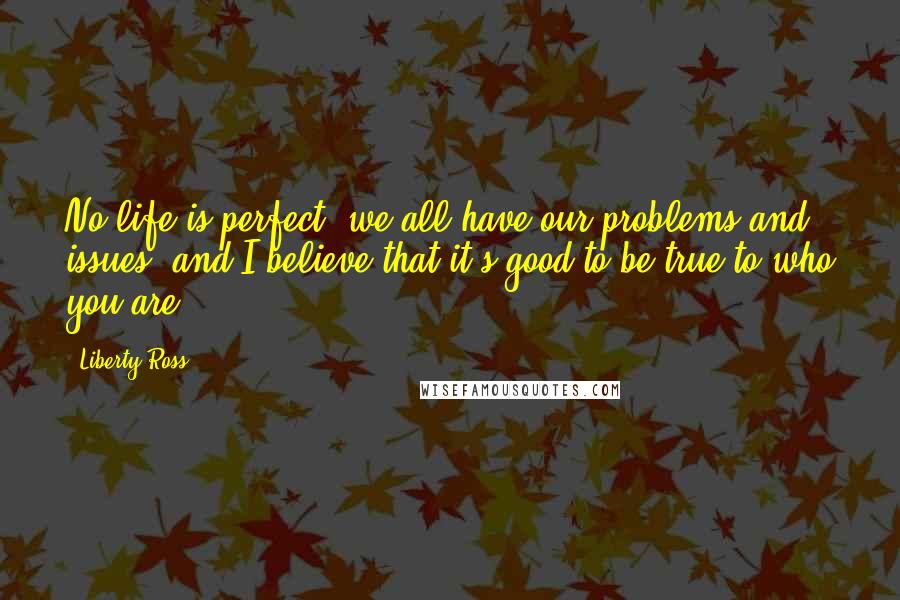 Liberty Ross Quotes: No life is perfect; we all have our problems and issues, and I believe that it's good to be true to who you are.