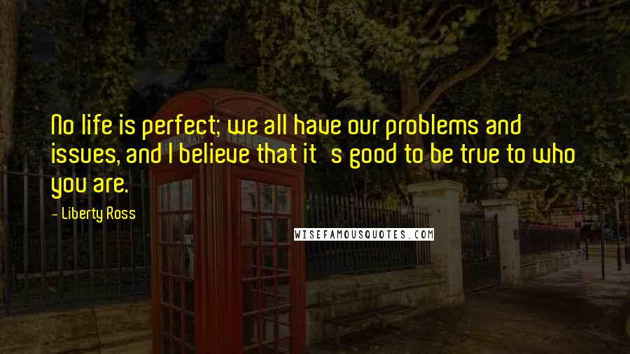 Liberty Ross Quotes: No life is perfect; we all have our problems and issues, and I believe that it's good to be true to who you are.