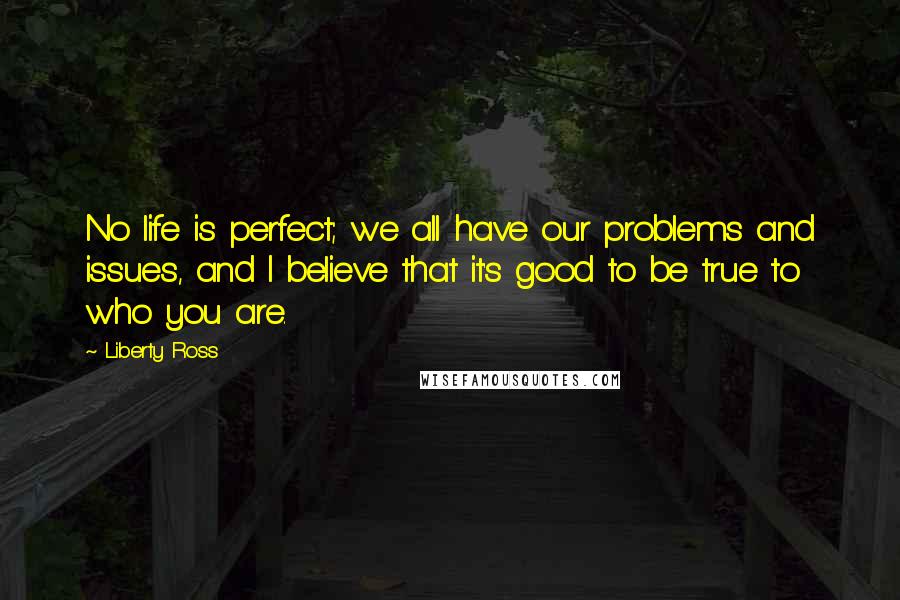 Liberty Ross Quotes: No life is perfect; we all have our problems and issues, and I believe that it's good to be true to who you are.