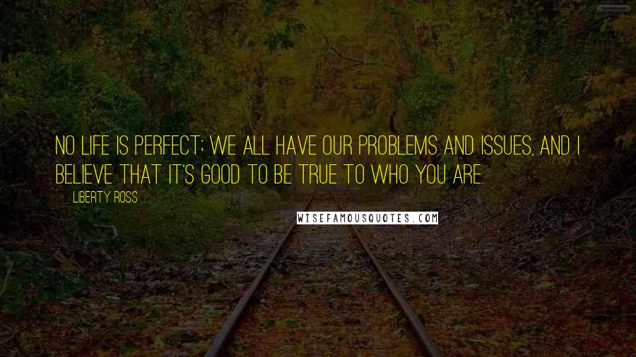 Liberty Ross Quotes: No life is perfect; we all have our problems and issues, and I believe that it's good to be true to who you are.