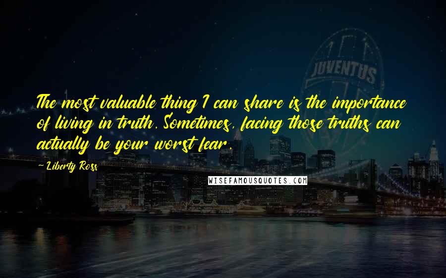 Liberty Ross Quotes: The most valuable thing I can share is the importance of living in truth. Sometimes, facing those truths can actually be your worst fear.