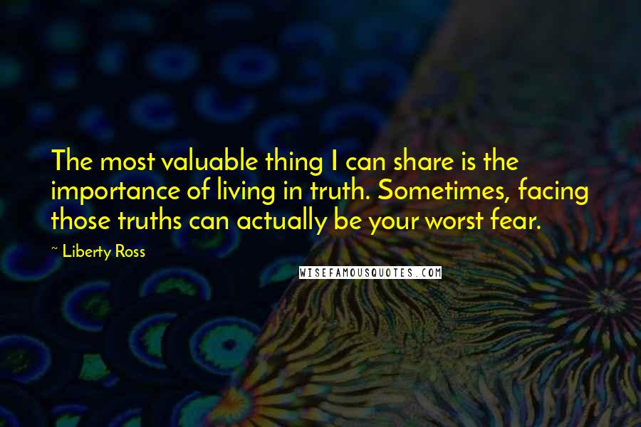 Liberty Ross Quotes: The most valuable thing I can share is the importance of living in truth. Sometimes, facing those truths can actually be your worst fear.