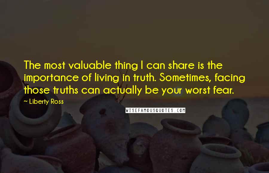 Liberty Ross Quotes: The most valuable thing I can share is the importance of living in truth. Sometimes, facing those truths can actually be your worst fear.