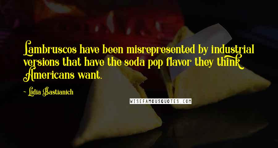 Lidia Bastianich Quotes: Lambruscos have been misrepresented by industrial versions that have the soda pop flavor they think Americans want.