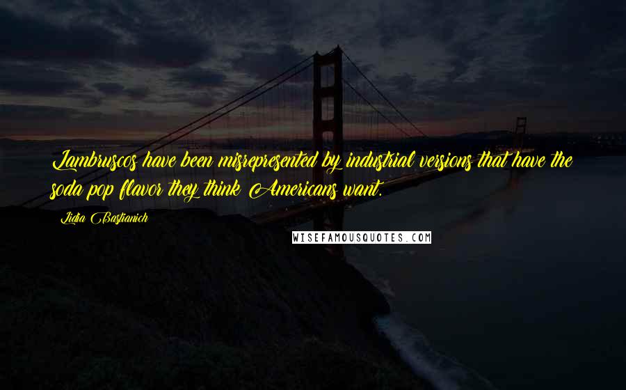 Lidia Bastianich Quotes: Lambruscos have been misrepresented by industrial versions that have the soda pop flavor they think Americans want.