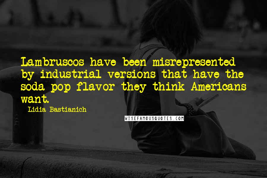 Lidia Bastianich Quotes: Lambruscos have been misrepresented by industrial versions that have the soda pop flavor they think Americans want.