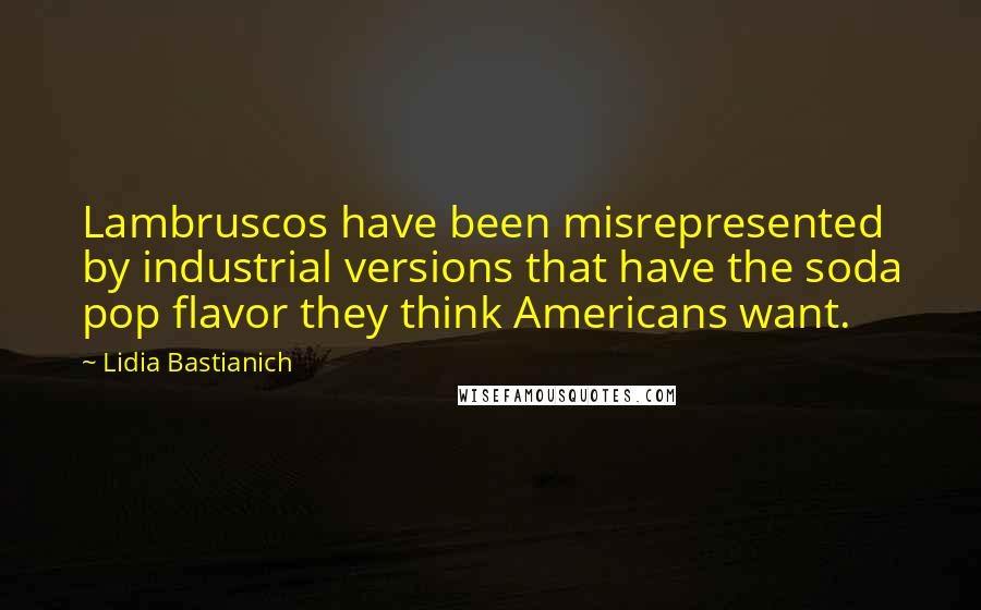 Lidia Bastianich Quotes: Lambruscos have been misrepresented by industrial versions that have the soda pop flavor they think Americans want.