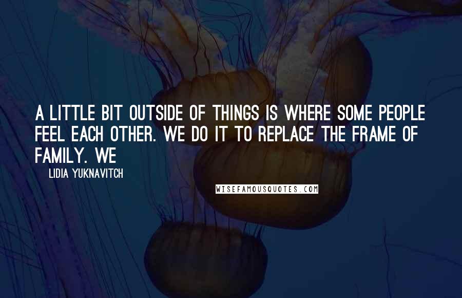 Lidia Yuknavitch Quotes: A little bit outside of things is where some people feel each other. We do it to replace the frame of family. We