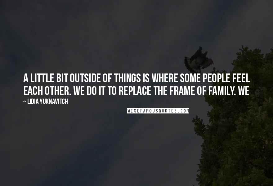 Lidia Yuknavitch Quotes: A little bit outside of things is where some people feel each other. We do it to replace the frame of family. We