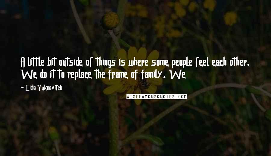 Lidia Yuknavitch Quotes: A little bit outside of things is where some people feel each other. We do it to replace the frame of family. We