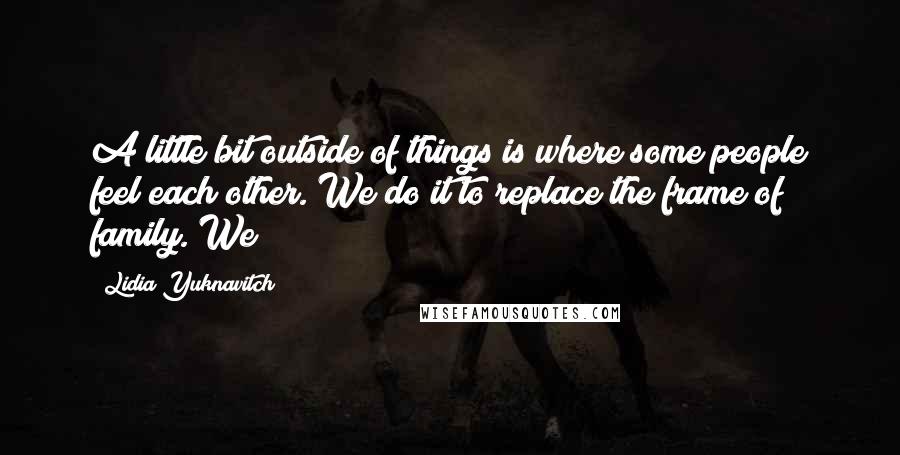 Lidia Yuknavitch Quotes: A little bit outside of things is where some people feel each other. We do it to replace the frame of family. We