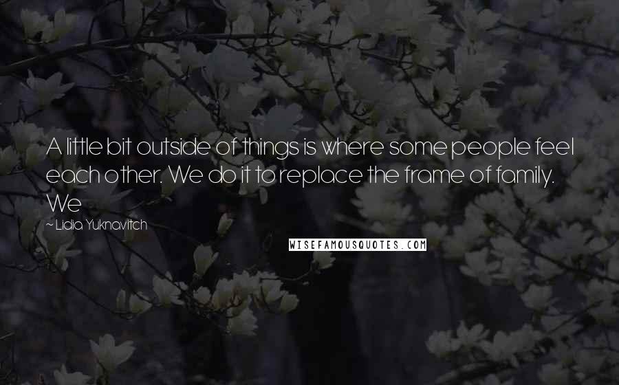 Lidia Yuknavitch Quotes: A little bit outside of things is where some people feel each other. We do it to replace the frame of family. We