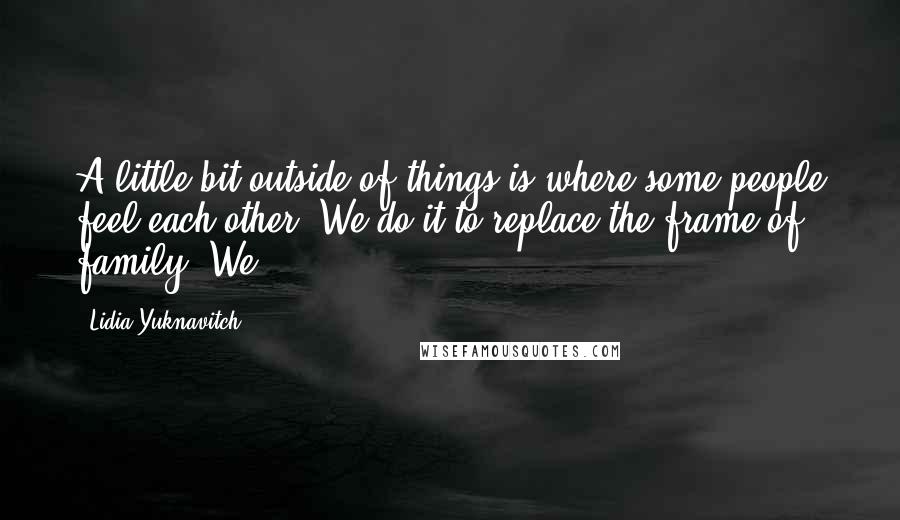 Lidia Yuknavitch Quotes: A little bit outside of things is where some people feel each other. We do it to replace the frame of family. We