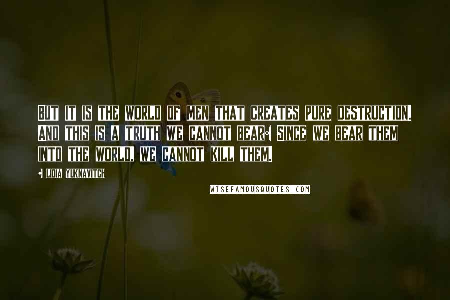Lidia Yuknavitch Quotes: But it is the world of men that creates pure destruction. And this is a truth we cannot bear: Since we bear them into the world, we cannot kill them.