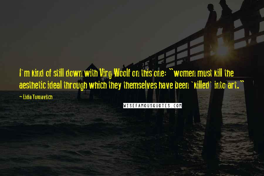Lidia Yuknavitch Quotes: I'm kind of still down with Virg Woolf on this one: "women must kill the aesthetic ideal through which they themselves have been 'killed' into art."