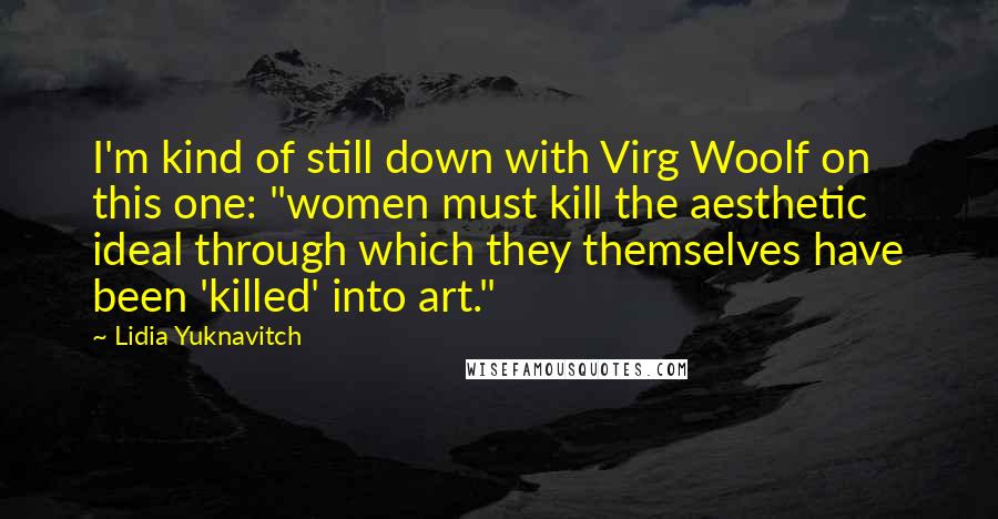 Lidia Yuknavitch Quotes: I'm kind of still down with Virg Woolf on this one: "women must kill the aesthetic ideal through which they themselves have been 'killed' into art."