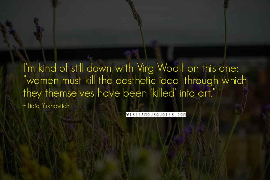 Lidia Yuknavitch Quotes: I'm kind of still down with Virg Woolf on this one: "women must kill the aesthetic ideal through which they themselves have been 'killed' into art."