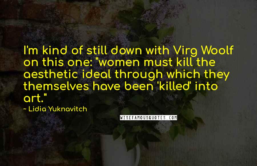 Lidia Yuknavitch Quotes: I'm kind of still down with Virg Woolf on this one: "women must kill the aesthetic ideal through which they themselves have been 'killed' into art."