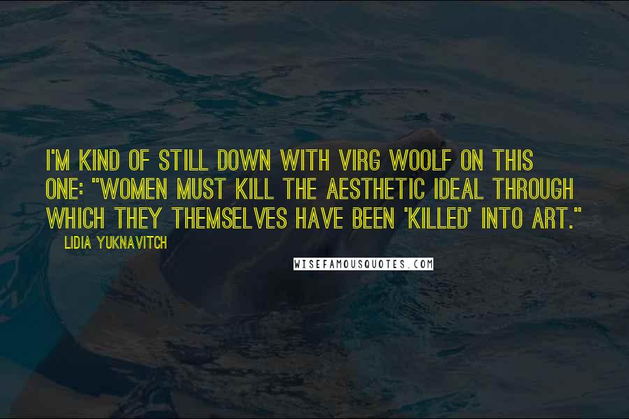 Lidia Yuknavitch Quotes: I'm kind of still down with Virg Woolf on this one: "women must kill the aesthetic ideal through which they themselves have been 'killed' into art."