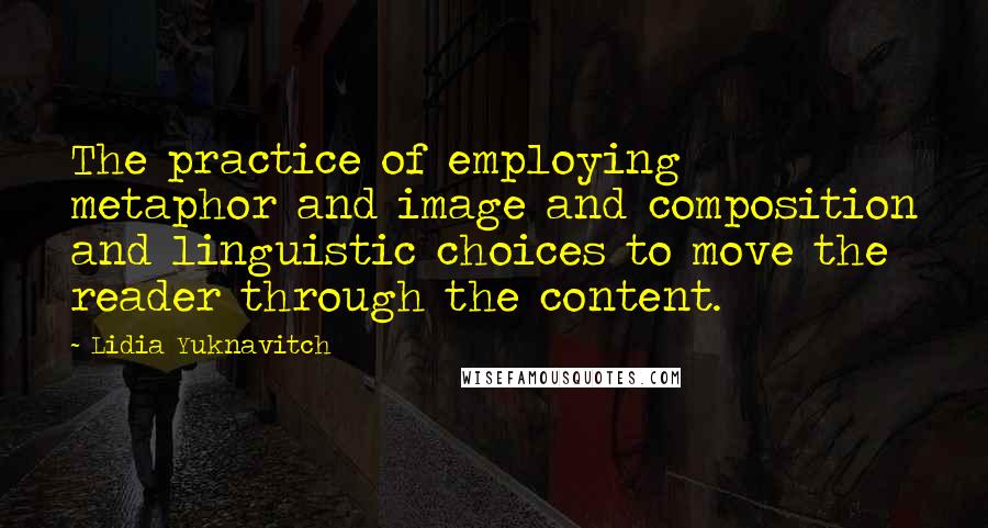 Lidia Yuknavitch Quotes: The practice of employing metaphor and image and composition and linguistic choices to move the reader through the content.