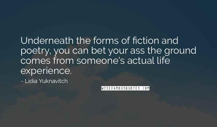 Lidia Yuknavitch Quotes: Underneath the forms of fiction and poetry, you can bet your ass the ground comes from someone's actual life experience.