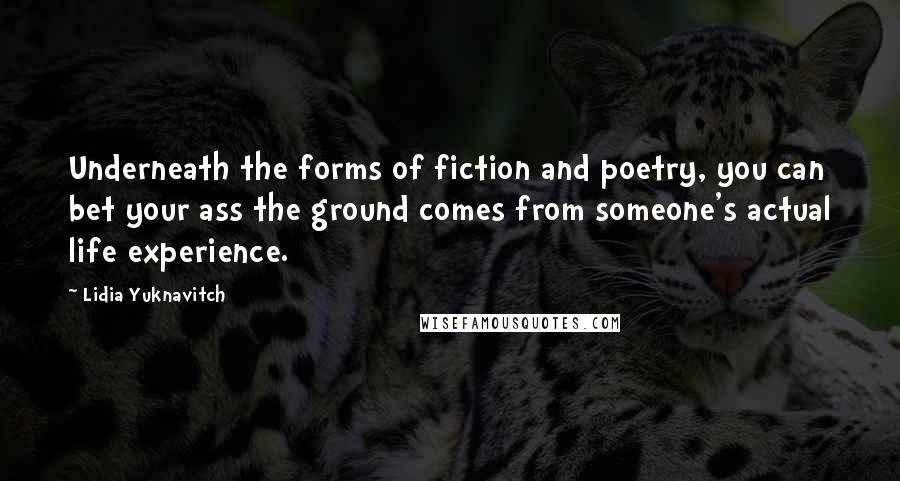 Lidia Yuknavitch Quotes: Underneath the forms of fiction and poetry, you can bet your ass the ground comes from someone's actual life experience.