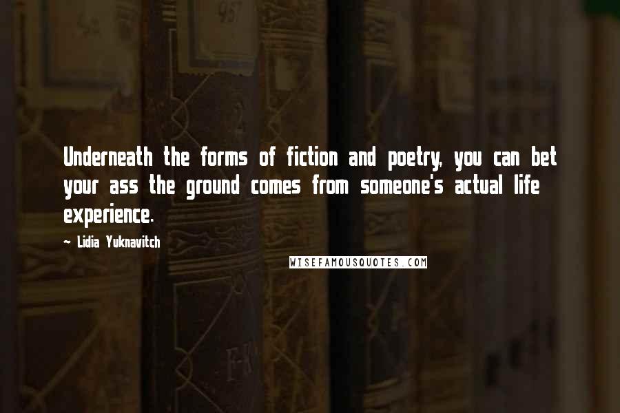 Lidia Yuknavitch Quotes: Underneath the forms of fiction and poetry, you can bet your ass the ground comes from someone's actual life experience.