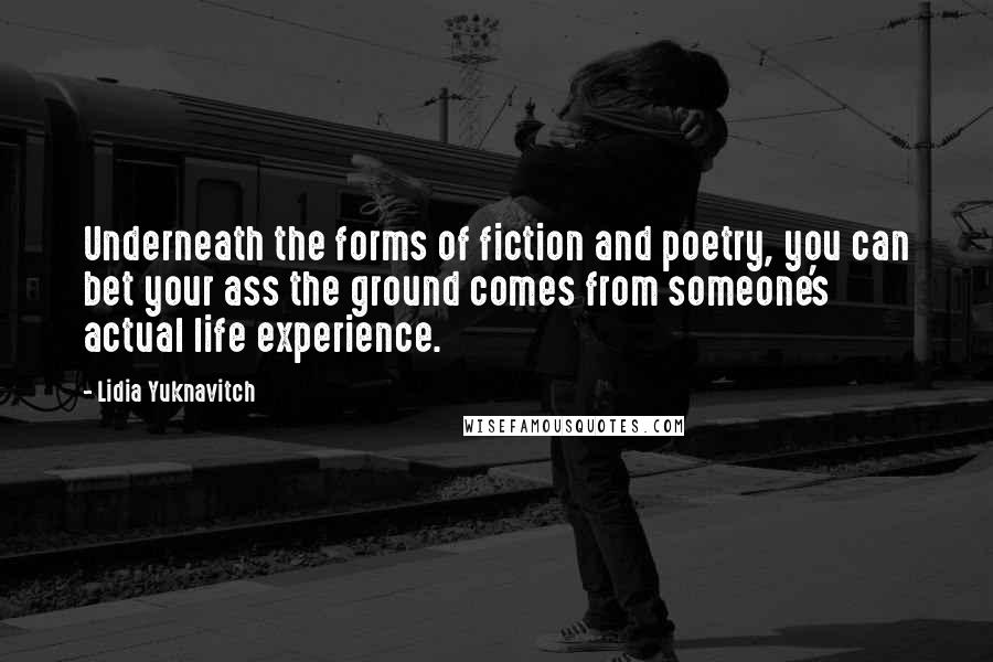 Lidia Yuknavitch Quotes: Underneath the forms of fiction and poetry, you can bet your ass the ground comes from someone's actual life experience.