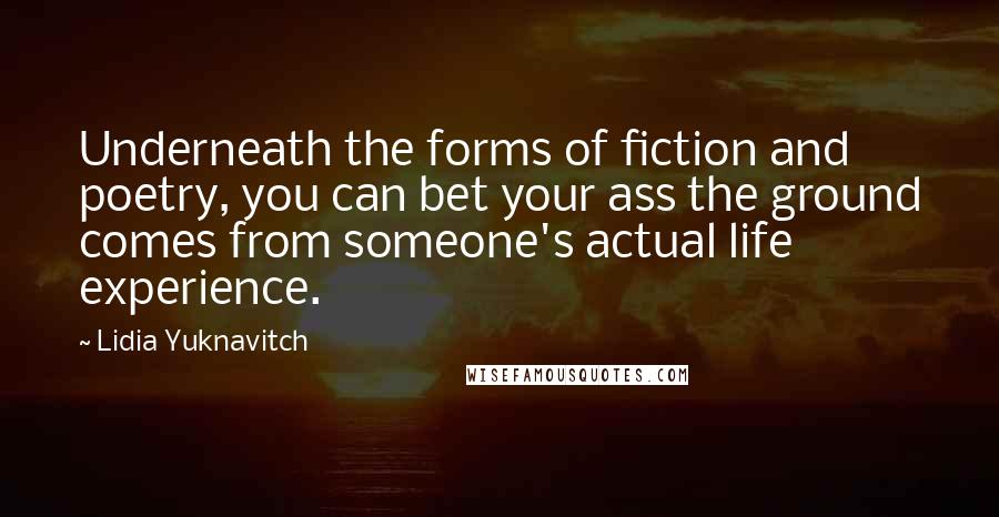Lidia Yuknavitch Quotes: Underneath the forms of fiction and poetry, you can bet your ass the ground comes from someone's actual life experience.