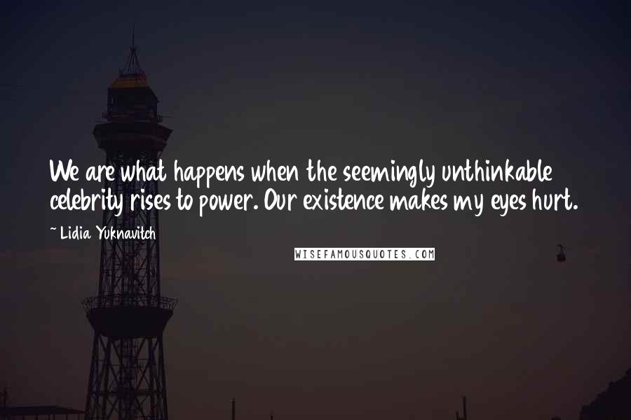 Lidia Yuknavitch Quotes: We are what happens when the seemingly unthinkable celebrity rises to power. Our existence makes my eyes hurt.