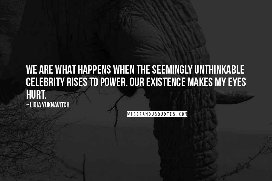 Lidia Yuknavitch Quotes: We are what happens when the seemingly unthinkable celebrity rises to power. Our existence makes my eyes hurt.