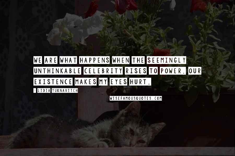 Lidia Yuknavitch Quotes: We are what happens when the seemingly unthinkable celebrity rises to power. Our existence makes my eyes hurt.