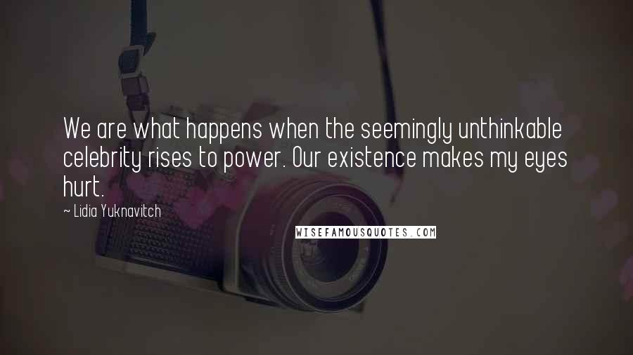 Lidia Yuknavitch Quotes: We are what happens when the seemingly unthinkable celebrity rises to power. Our existence makes my eyes hurt.