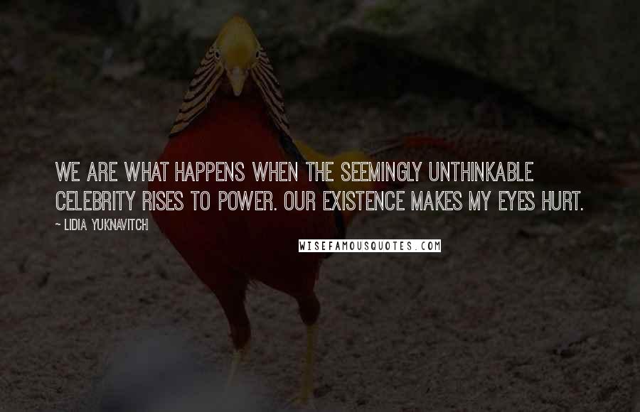 Lidia Yuknavitch Quotes: We are what happens when the seemingly unthinkable celebrity rises to power. Our existence makes my eyes hurt.