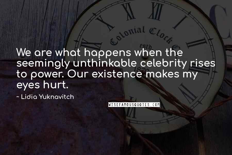 Lidia Yuknavitch Quotes: We are what happens when the seemingly unthinkable celebrity rises to power. Our existence makes my eyes hurt.