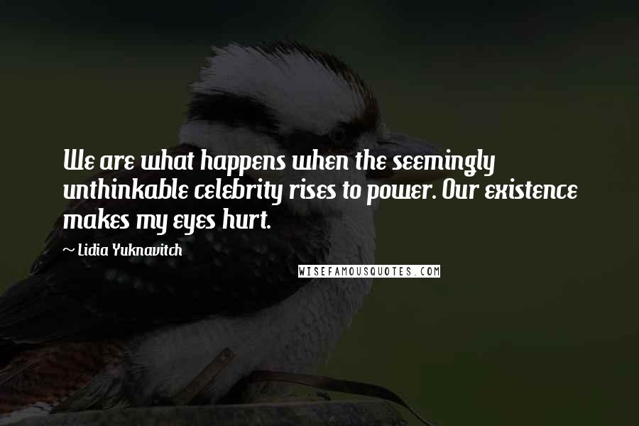 Lidia Yuknavitch Quotes: We are what happens when the seemingly unthinkable celebrity rises to power. Our existence makes my eyes hurt.